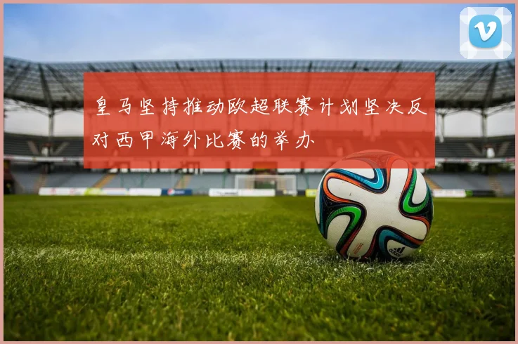 皇马坚持推动欧超联赛计划坚决反对西甲海外比赛的举办