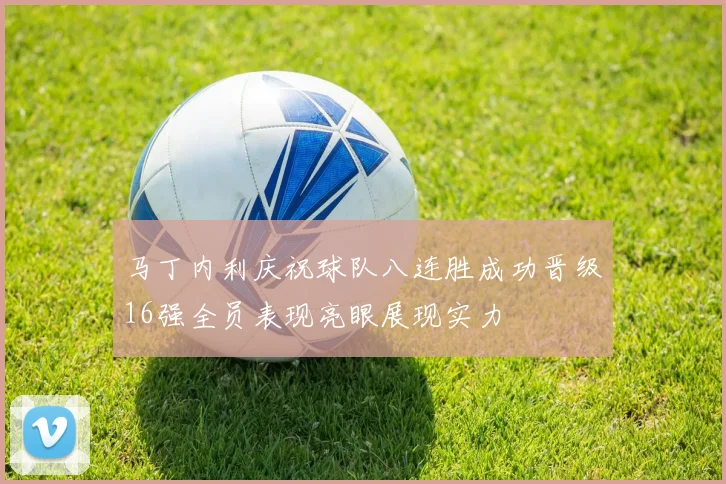 马丁内利庆祝球队八连胜成功晋级16强全员表现亮眼展现实力