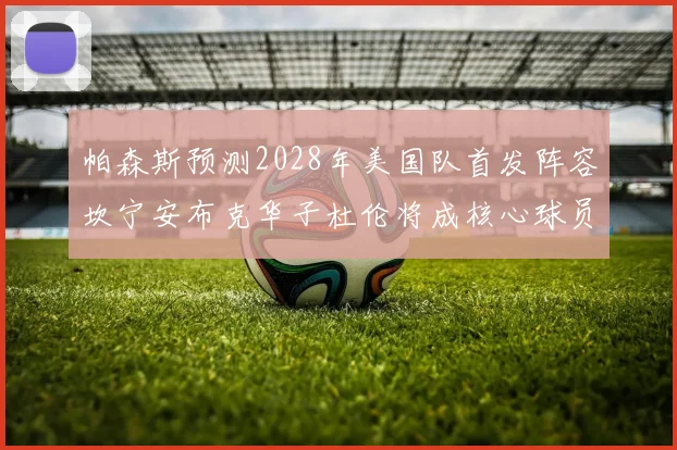 帕森斯预测2028年美国队首发阵容坎宁安布克华子杜伦将成核心球员