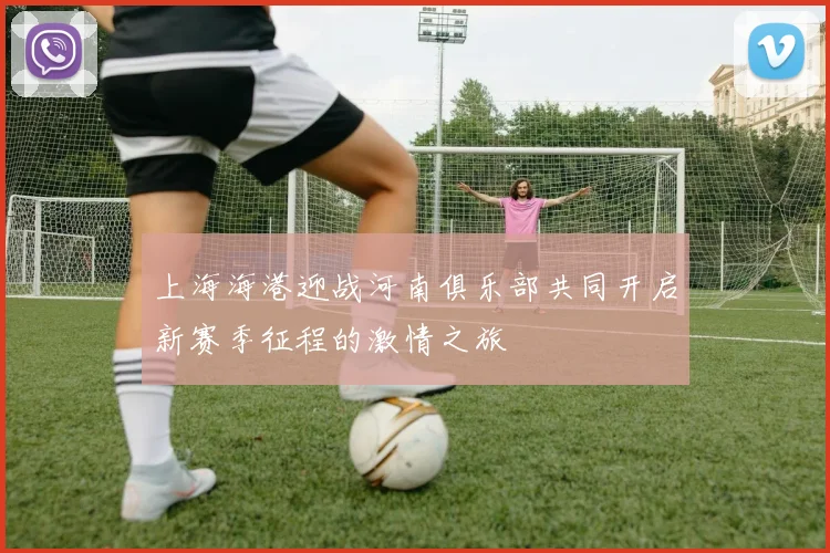 上海海港迎战河南俱乐部共同开启新赛季征程的激情之旅