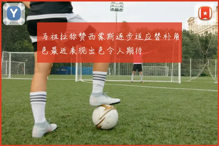 马祖拉称赞西蒙斯逐步适应替补角色最近表现出色令人期待