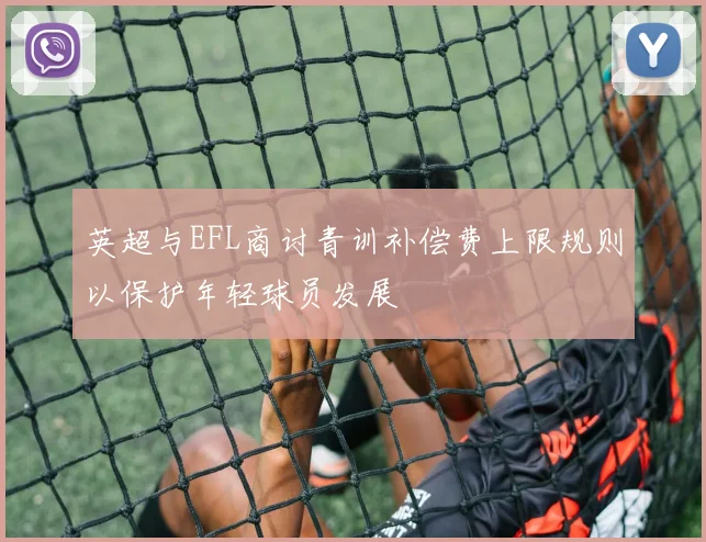 英超与EFL商讨青训补偿费上限规则以保护年轻球员发展