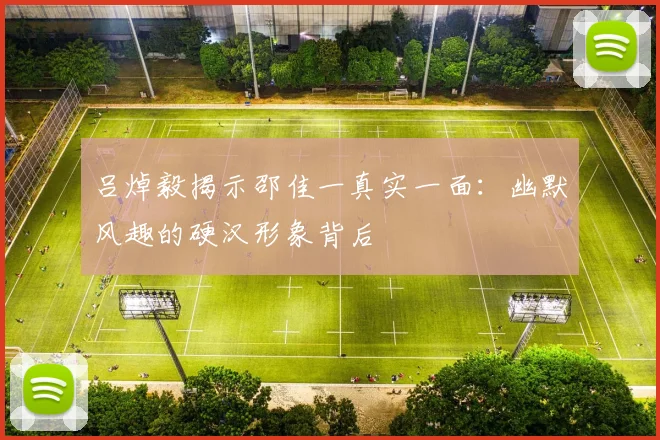 吕焯毅揭示邵佳一真实一面：幽默风趣的硬汉形象背后