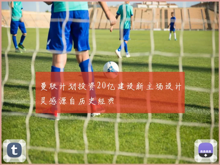 曼联计划投资20亿建设新主场设计灵感源自历史经典
