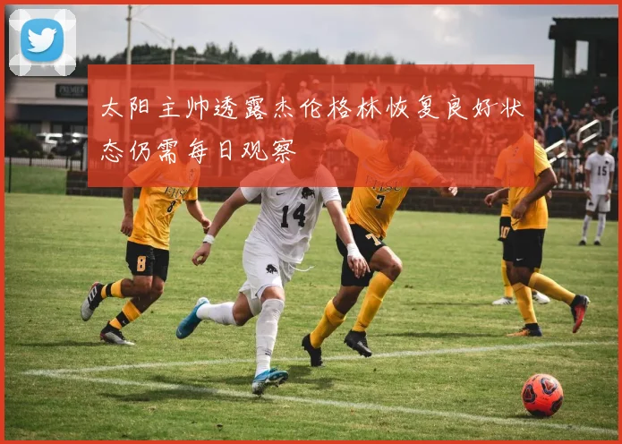 太阳主帅透露杰伦格林恢复良好状态仍需每日观察