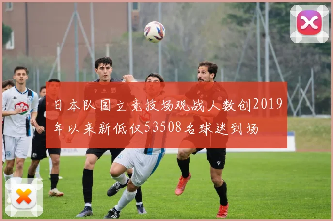 日本队国立竞技场观战人数创2019年以来新低仅53508名球迷到场