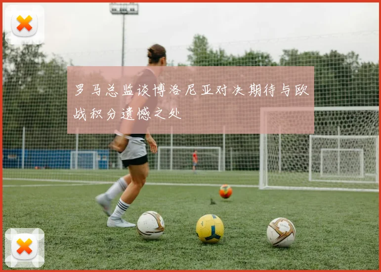 罗马总监谈博洛尼亚对决期待与欧战积分遗憾之处