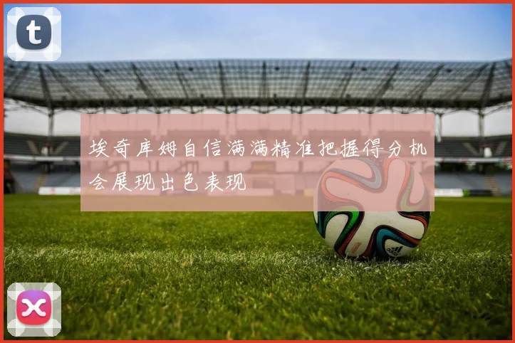 埃奇库姆自信满满精准把握得分机会展现出色表现