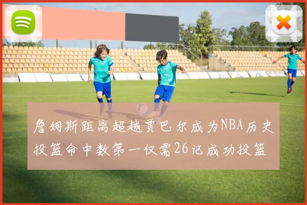 詹姆斯距离超越贾巴尔成为NBA历史投篮命中数第一仅需26记成功投篮