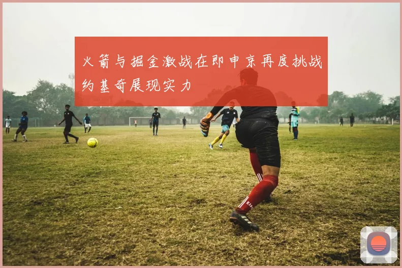 火箭与掘金激战在即申京再度挑战约基奇展现实力