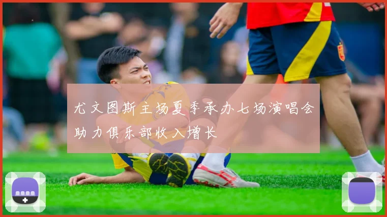 尤文图斯主场夏季承办七场演唱会助力俱乐部收入增长