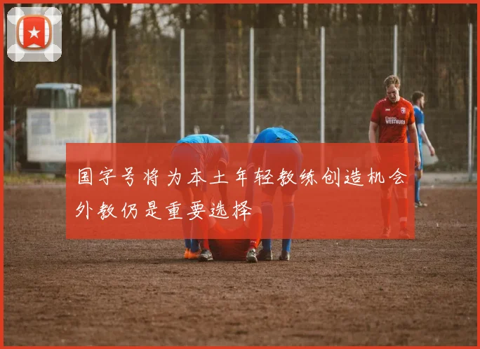 国字号将为本土年轻教练创造机会外教仍是重要选择